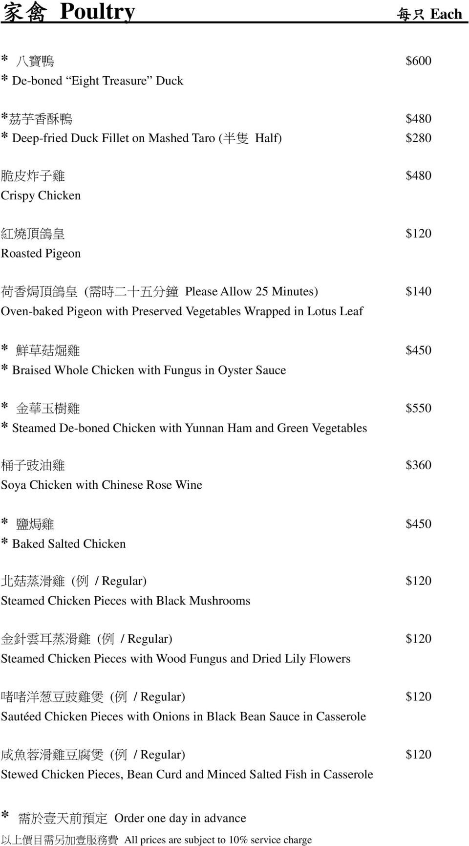 樹 雞 $550 * Steamed De-boned Chicken with Yunnan Ham and Green Vegetables 桶 子 豉 油 雞 $360 Soya Chicken with Chinese Rose Wine * 鹽 焗 雞 $450 * Baked Salted Chicken 北 菇 蒸 滑 雞 ( 例 / Regular) $120 Steamed