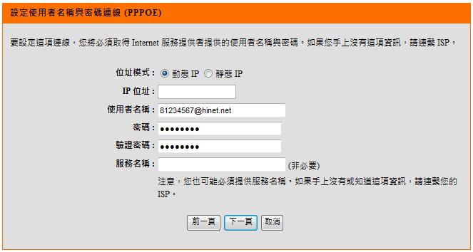 若您選擇了 使用者名稱 / 密碼連線 (PPPoE) 的話, 請在 使用者名稱, 密碼, 確認密碼 欄位中依順序輸入由 ISP 所提供給您的 PPPoE 帳號及密碼後, 按下按鈕 * 服務名稱欄位除非 ISP 有要求需要輸入, 否則請勿任意輸入,