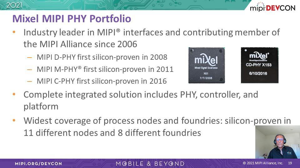 Ashraf Takla: 简单和各位介绍,Mixel 是 MIPI 接口的业界龙头, 于 2006 年成为 MIPI 联盟会员 在 MIPI 接口开发上经验丰富 :2008 年 MIPI D-PHY 通过硅验证 2011 年 MIPI M-PHY 通过验证 还有 2016