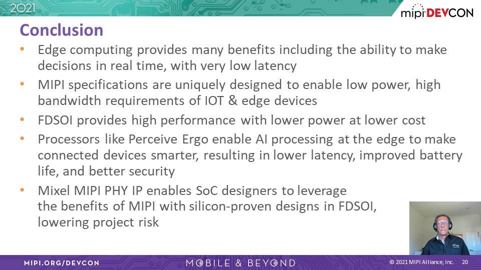 Ashraf Takla: 现在, 快速总结一下 边缘计算带来诸多优势, 包含低延迟的实时数据处理 MIPI 规格在设计上实现低功耗 高带宽, 满足移动及边缘装置需求 和 FinFET 工艺相比,FD-SOI 技术具备高效能 低功耗及低成本的特点 基于上述优势,MIPI 和 FD-SOI 是最适合导入边缘装置的技术组合 像 Perceive