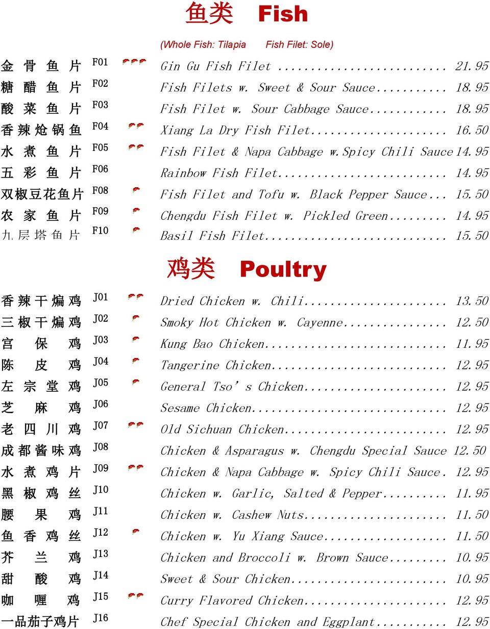 50 农 家 鱼 片 F09 Chengdu Fish Filet w. Pickled Green... 14.95 九 层 塔 鱼 片 F10 Basil Fish Filet... 15.50 鸡 类 Poultry 香 辣 干 煸 鸡 J01 Dried Chicken w. Chili... 13.50 三 椒 干 煸 鸡 J02 Smoky Hot Chicken w.