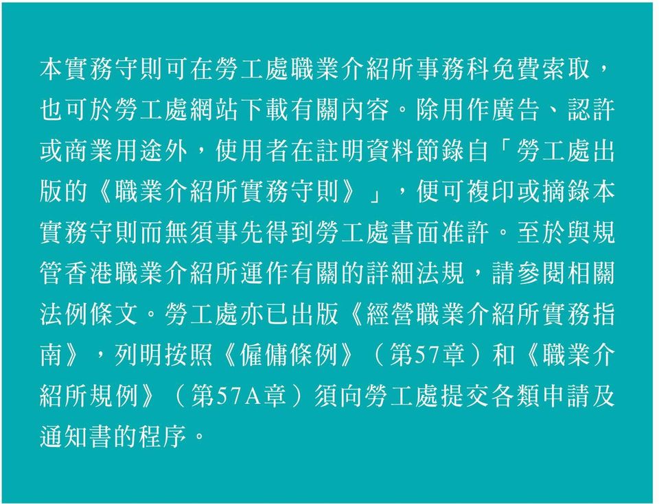 處 書 面 准 許 至 於 與 規 管 香 港 職 業 介 紹 所 運 作 有 關 的 詳 細 法 規, 請 參 閱 相 關 法 例 條 文 勞 工 處 亦 已 出 版 經 營 職 業 介 紹 所