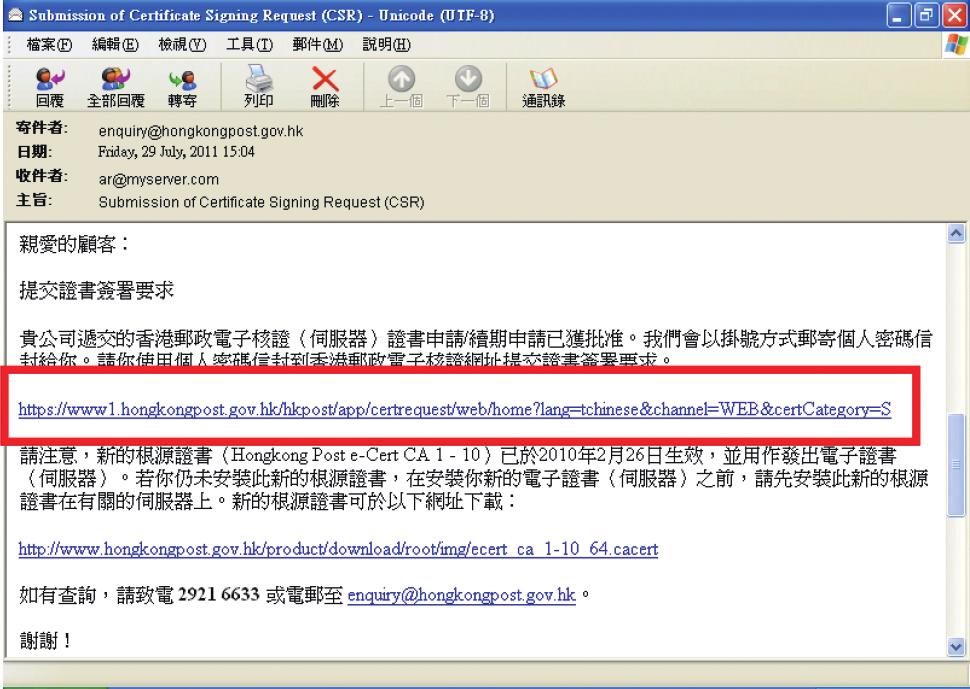 Enterprise 向申請人發出一封內有密碼的信件, 和一封主旨為 Submission of Certificate Signing Request(CSR) 的電子郵件, 按一下超連結以連 線至香港郵政核證機關的網站 ( 圖 12) 輸入 伺服器名稱 印於密碼信封面的九位數字參考編號及印於密碼信封內的十六位數字電子證書密碼, 然後按 提交 ( 圖 13), 完成後按 提交 確認申請資料